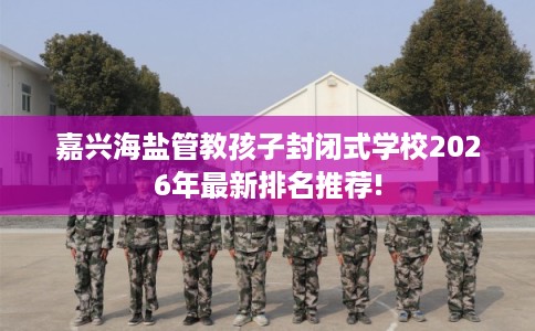 嘉兴海盐管教孩子封闭式学校2026年最新排名推荐!