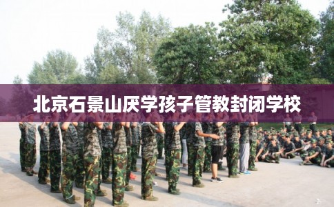 北京石景山厌学孩子管教封闭学校 北京石景山厌学孩子管教封闭学校