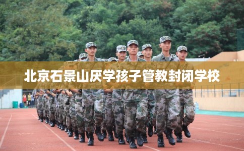 北京石景山厌学孩子管教封闭学校 北京石景山厌学孩子管教封闭学校