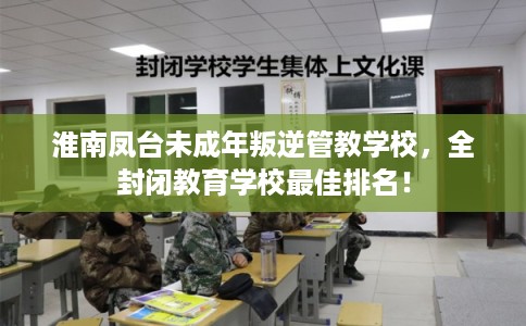 淮南凤台未成年叛逆管教学校，全封闭教育学校最佳排名！