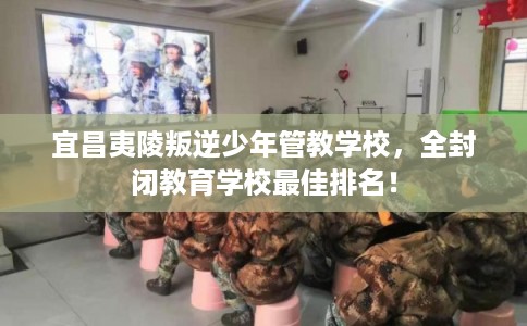 宜昌夷陵叛逆少年管教学校，全封闭教育学校最佳排名！