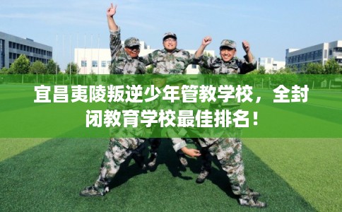 宜昌夷陵叛逆少年管教学校，全封闭教育学校最佳排名！