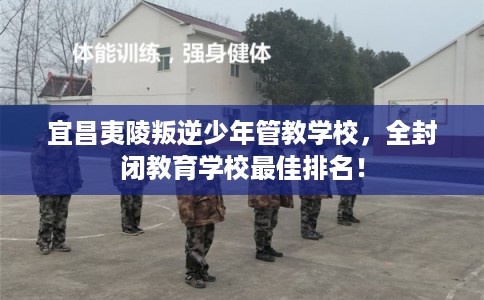 宜昌夷陵叛逆少年管教学校，全封闭教育学校最佳排名！