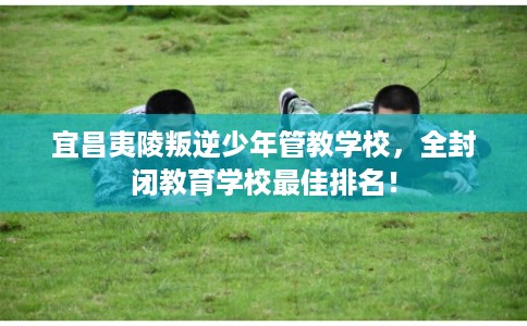 宜昌夷陵叛逆少年管教学校，全封闭教育学校最佳排名！