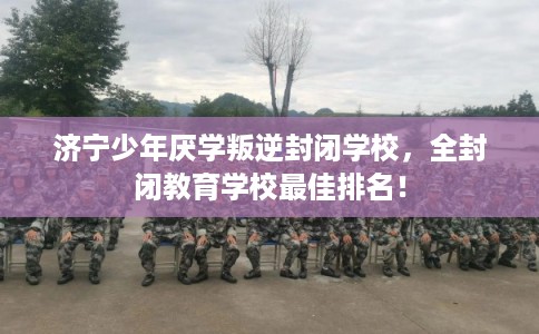 济宁少年厌学叛逆封闭学校，全封闭教育学校最佳排名！