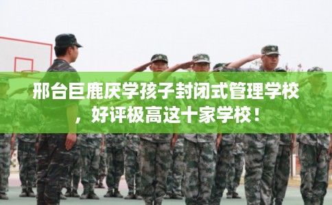 邢台巨鹿厌学孩子封闭式管理学校，好评极高这十家学校！