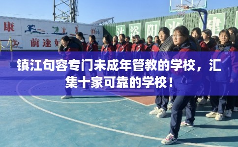 镇江句容专门未成年管教的学校，汇集十家可靠的学校！