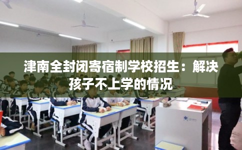 津南全封闭寄宿制学校招生:解决孩子不上学的情况 津南全封闭寄宿制学校招生:解决孩子不上学的情况