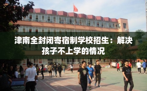 津南全封闭寄宿制学校招生:解决孩子不上学的情况 津南全封闭寄宿制学校招生:解决孩子不上学的情况