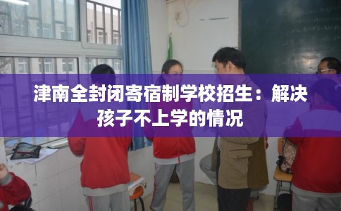 津南全封闭寄宿制学校招生：解决孩子不上学的情况