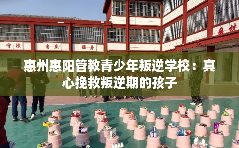 惠州惠阳管教青少年叛逆学校：真心挽救叛逆期的孩子