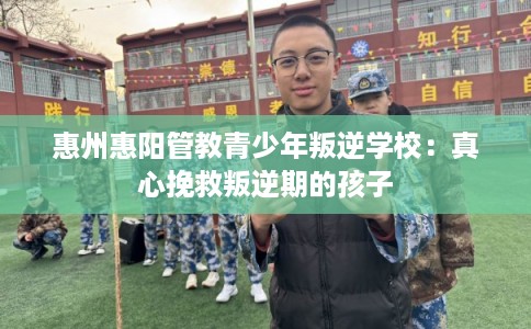 惠州惠阳管教青少年叛逆学校：真心挽救叛逆期的孩子