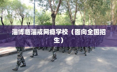 淄博临淄戒网瘾学校（面向全国招生）