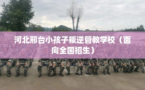 河北邢台小孩子叛逆管教学校（面向全国招生）