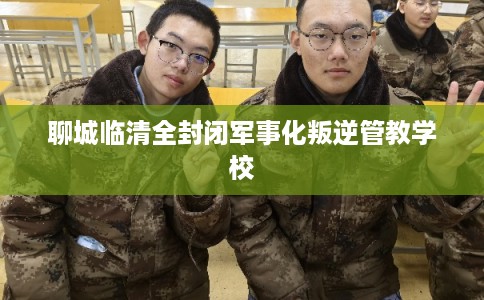 聊城临清全封闭军事化叛逆管教学校