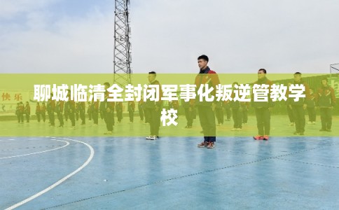 聊城临清全封闭军事化叛逆管教学校