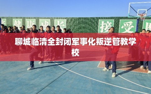 聊城临清全封闭军事化叛逆管教学校