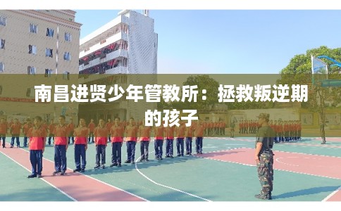 南昌进贤少年管教所:拯救叛逆期的孩子 南昌进贤少年管教所:拯救叛逆期的孩子