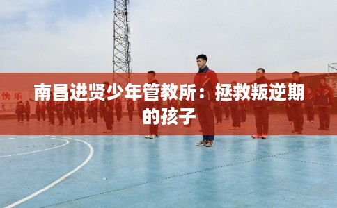 南昌进贤少年管教所:拯救叛逆期的孩子 南昌进贤少年管教所:拯救叛逆期的孩子