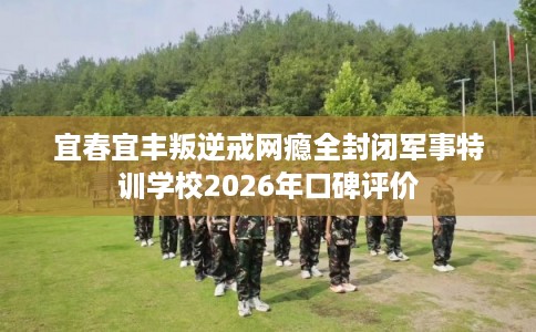 宜春宜丰叛逆戒网瘾全封闭军事特训学校2026年口碑评价