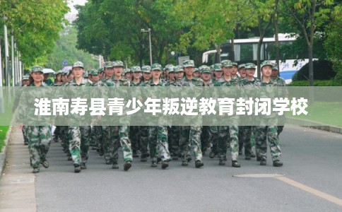 淮南寿县青少年叛逆教育封闭学校