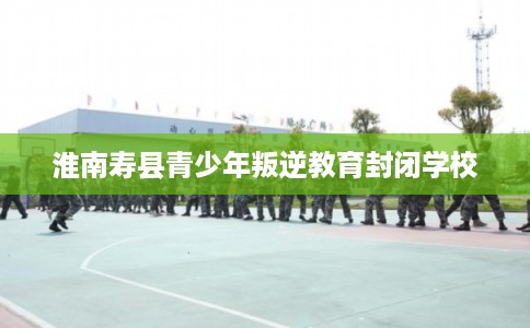 淮南寿县青少年叛逆教育封闭学校