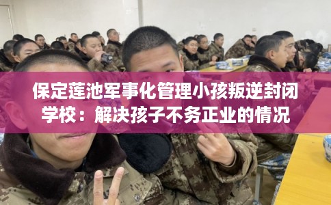 保定莲池军事化管理小孩叛逆封闭学校：解决孩子不务正业的情况