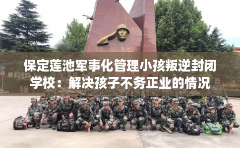 保定莲池军事化管理小孩叛逆封闭学校：解决孩子不务正业的情况