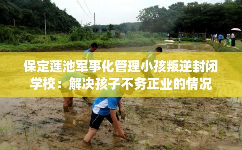保定莲池军事化管理小孩叛逆封闭学校：解决孩子不务正业的情况