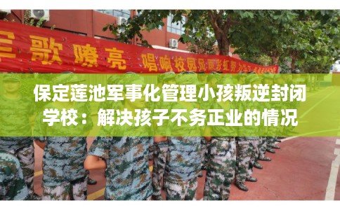 保定莲池军事化管理小孩叛逆封闭学校：解决孩子不务正业的情况