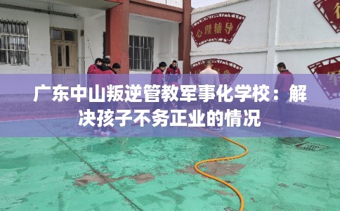 广东中山叛逆管教军事化学校：解决孩子不务正业的情况