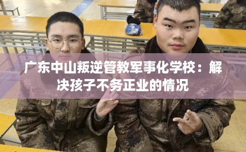 广东中山叛逆管教军事化学校：解决孩子不务正业的情况