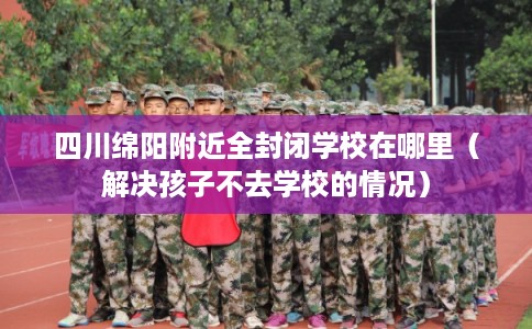 四川绵阳附近全封闭学校在哪里（解决孩子不去学校的情况）