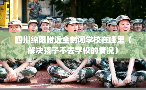 四川绵阳附近全封闭学校在哪里（解决孩子不去学校的情况）