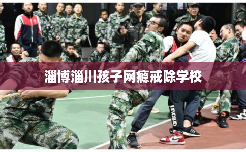 淄博淄川孩子网瘾戒除学校