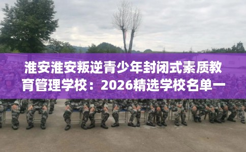 淮安淮安叛逆青少年封闭式素质教育管理学校:2026精选学校名单一览 淮安淮安叛逆青少年封闭式素质教育管理学校:2026精选学校名单一览