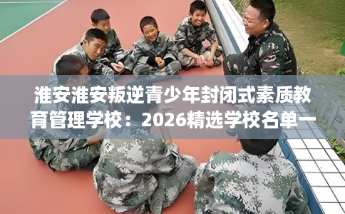 淮安淮安叛逆青少年封闭式素质教育管理学校:2026精选学校名单一览 淮安淮安叛逆青少年封闭式素质教育管理学校:2026精选学校名单一览