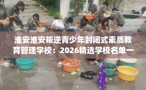 淮安淮安叛逆青少年封闭式素质教育管理学校:2026精选学校名单一览 淮安淮安叛逆青少年封闭式素质教育管理学校:2026精选学校名单一览