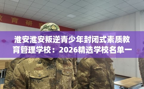 淮安淮安叛逆青少年封闭式素质教育管理学校：2026精选学校名单一览
