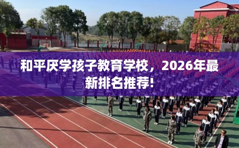 和平厌学孩子教育学校，2026年最新排名推荐!