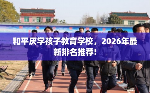 和平厌学孩子教育学校，2026年最新排名推荐!