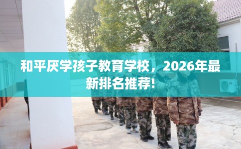 和平厌学孩子教育学校，2026年最新排名推荐!