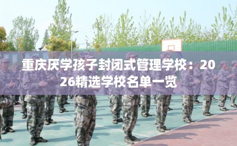 重庆厌学孩子封闭式管理学校：2026精选学校名单一览