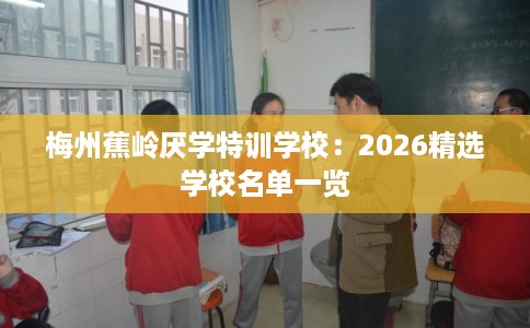 梅州蕉岭厌学特训学校：2026精选学校名单一览