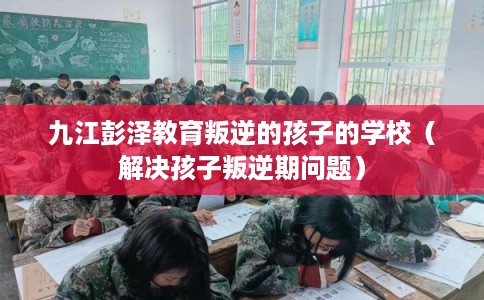 九江彭泽教育叛逆的孩子的学校(解决孩子叛逆期问题) 九江彭泽教育叛逆的孩子的学校(解决孩子叛逆期问题)