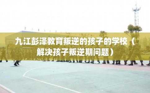 九江彭泽教育叛逆的孩子的学校(解决孩子叛逆期问题) 九江彭泽教育叛逆的孩子的学校(解决孩子叛逆期问题)