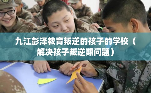 九江彭泽教育叛逆的孩子的学校（解决孩子叛逆期问题）
