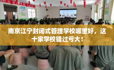 南京江宁封闭式管理学校哪里好，这十家学校错过亏大！