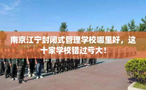 南京江宁封闭式管理学校哪里好，这十家学校错过亏大！