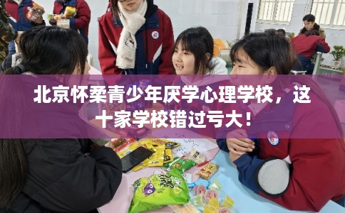 北京怀柔青少年厌学心理学校，这十家学校错过亏大！